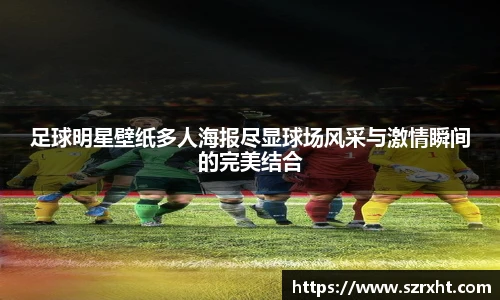 足球明星壁纸多人海报尽显球场风采与激情瞬间的完美结合