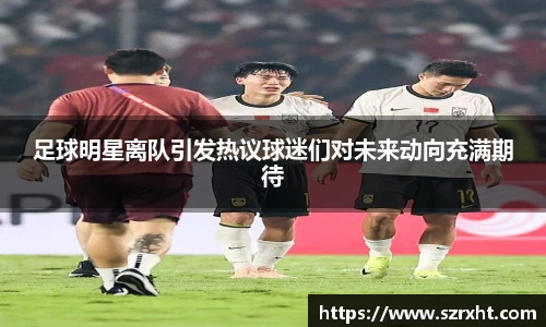 足球明星离队引发热议球迷们对未来动向充满期待